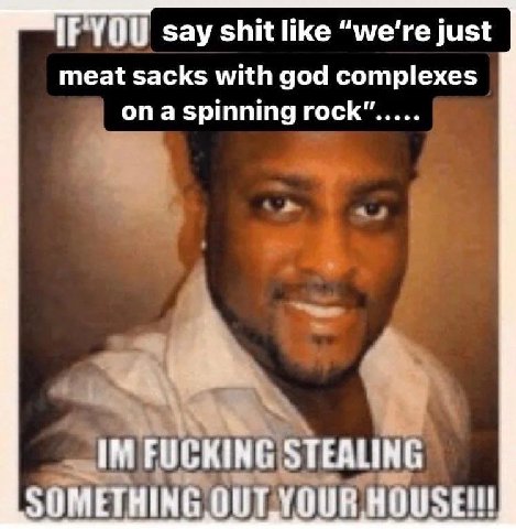 say shit like “we're just meat sacks with god complexes ona spinning rock” FUCKING STEALING SOMETHING OULYOUR HOUSE!!!