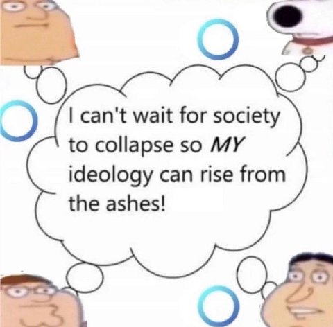 can't wait for society to collapse so MY ideology can rise from the ashes!