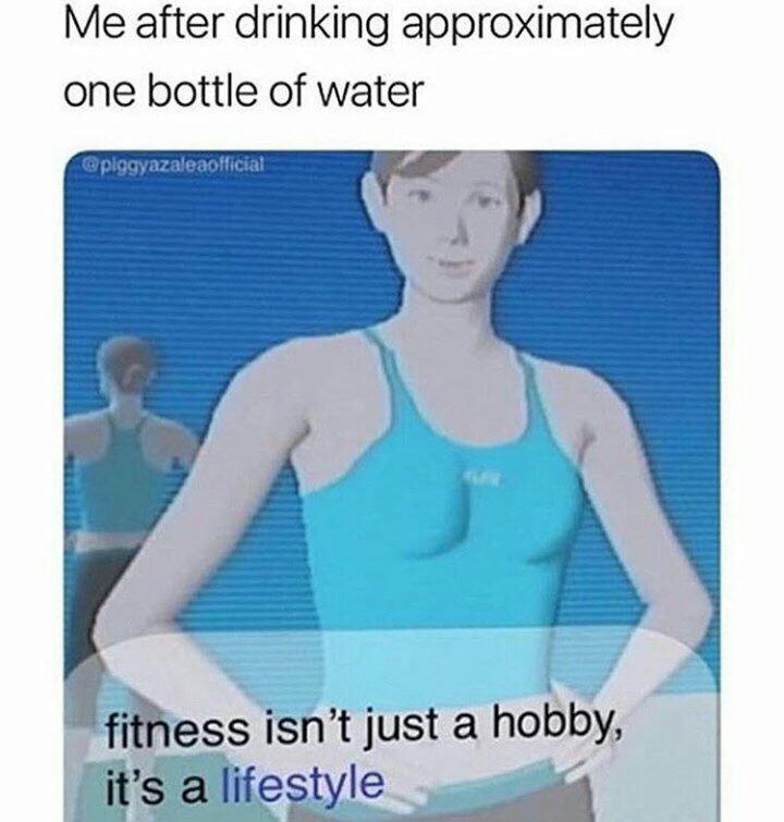 Me after drinking approximately one bottle of water a fithess isn’t just a hobby,