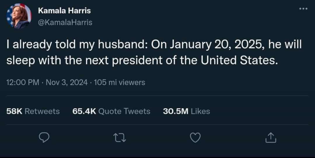Kamala Harris 2 @KamalaHarris already told my husband: On January 20, 2025, he will sleep with the next president of the United States. 12:00 Nov 3, 2024 105 viewers Retweets Quote Tweets Likes