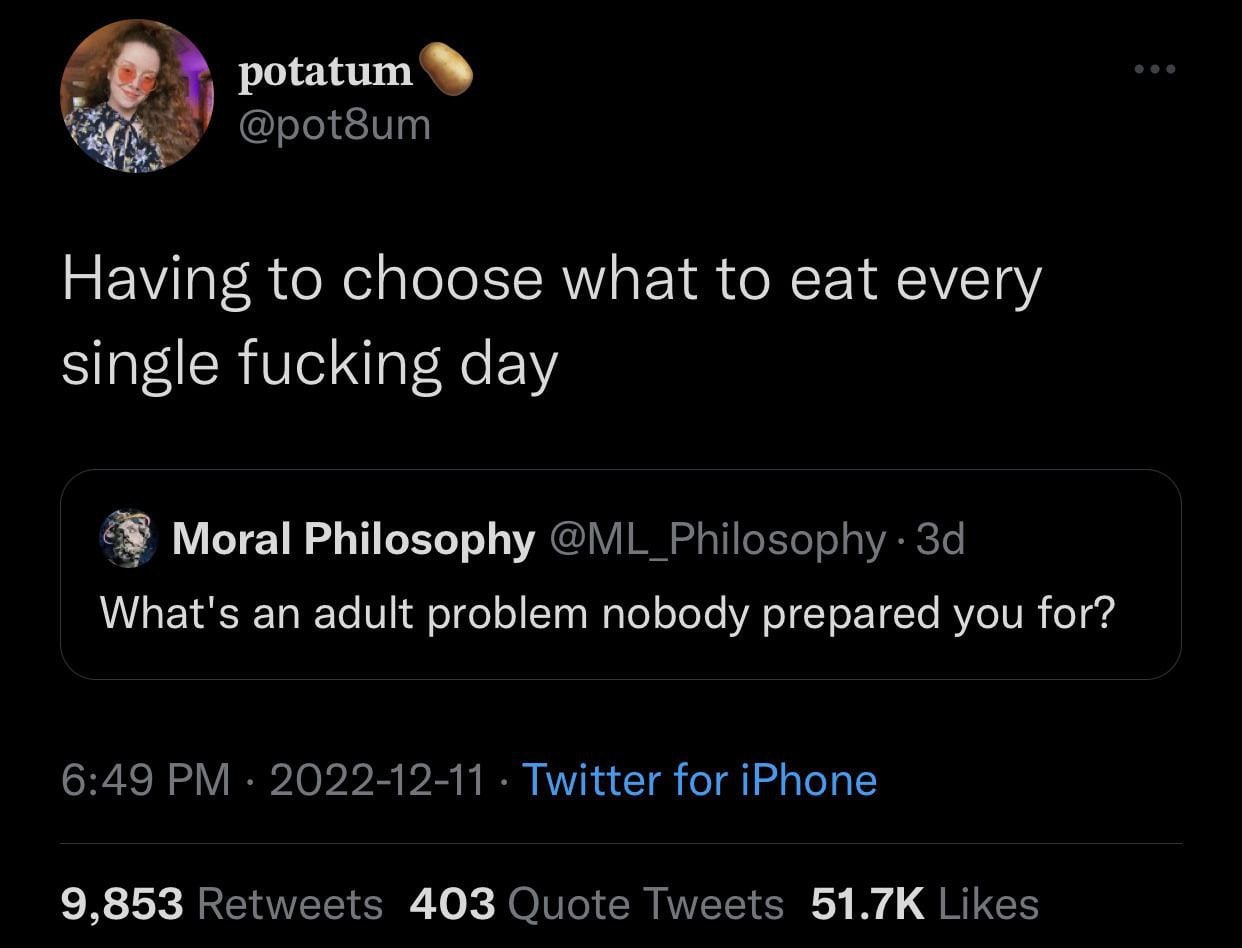 Я potatum @pot8um Having to choose what to eat every single fucking day Moral Philosophy @ML_Philosophy What's an adult problem nobody prepared you for? 6:49 2022-12-11 Twitter for iPhone 9,853 Retwee