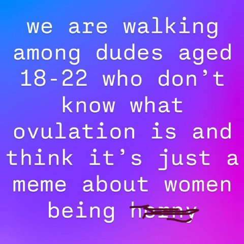 we are walking among dudes aged 18-22 who don’t know what ovulation is and think it’s just a meme about women being