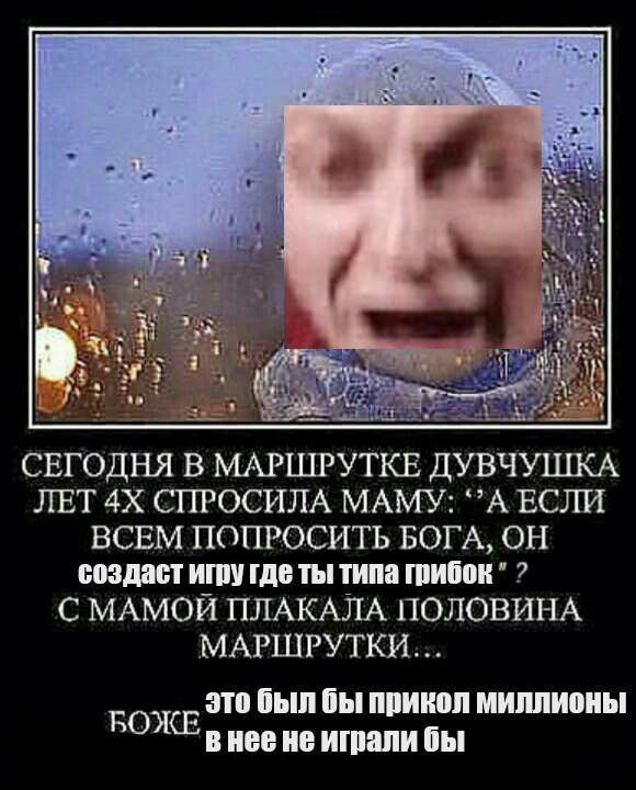 4 у 34 4 a i; 2. СЕГОДНЯ В МАРШРУТКЕ ДУВЧУШКА ЛЕТ СПРОСИЛА МАМУ: ЕСЛИ ВСЕМ ПОПРОСИТЬ БОГА, ОН создаст игру где ты типа грибок С МАМОЙ ПЛАКАЛА ПОЛОВИНА МАРШРУТКИ... это был бы прикол миллионы РОЖЕ в He