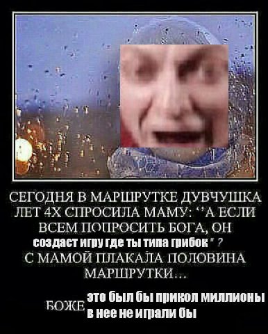4 у 34 4 a i; 2. СЕГОДНЯ В МАРШРУТКЕ ДУВЧУШКА ЛЕТ СПРОСИЛА МАМУ: ЕСЛИ ВСЕМ ПОПРОСИТЬ БОГА, ОН создаст игру где ты типа грибок С МАМОЙ ПЛАКАЛА ПОЛОВИНА МАРШРУТКИ... это был бы прикол миллионы РОЖЕ в He
