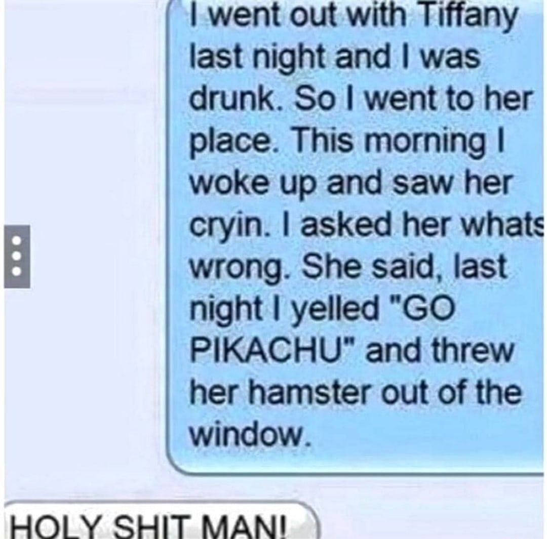 went out with Tiffany last night and was drunk. So went to her place. This morning woke up and saw her cryin. asked her whats В wrong. She said, last night yelled PIKACHU" and threw her hamster out of