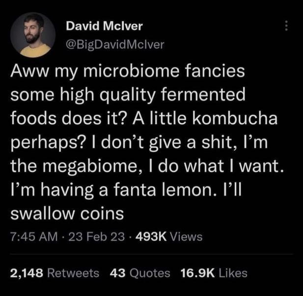 David Mclver Aww my microbiome fancies some high quality fermented foods does it? A little kombucha perhaps? don't give a shit, the megabiome, what want Рип having а Тапа lemon. swallow coins 2.148 43