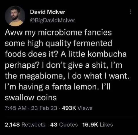 David Mclver Aww my microbiome fancies some high quality fermented foods does it? A little kombucha perhaps? don't give a shit, the megabiome, what want Рип having а Тапа lemon. swallow coins 2.148 43