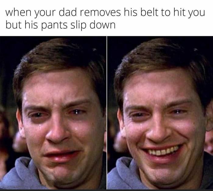 when your dad removes his belt to hit you but his pants slip down