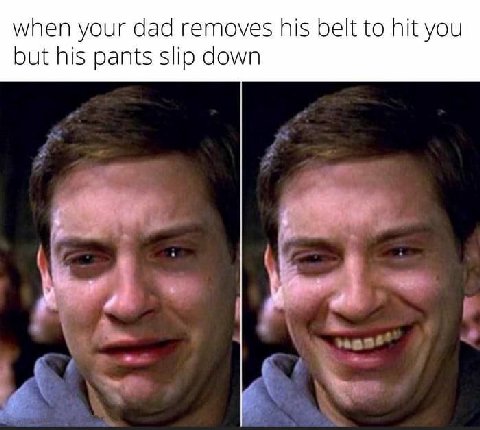 when your dad removes his belt to hit you but his pants slip down