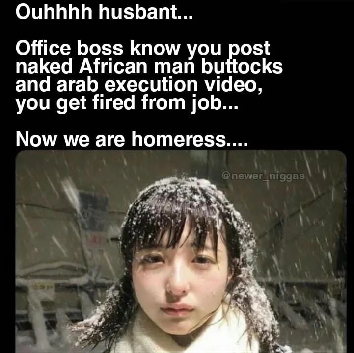 Ouhhhh husbant... Office boss know you post naked African man buttocks and arab execution video, you get fired from job... Now we are homeress....
