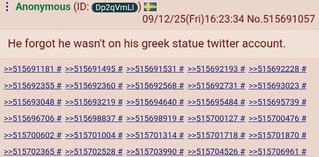 Anonymous 09/12/25(Fri)16:23:34 No.515691057 He forgot he wasn't on his greek statue twitter account. >>515691181 >>515691495 >>515691531 >>515692193 >>515692228 >>515692355 >>515692360 >>515692568 >>