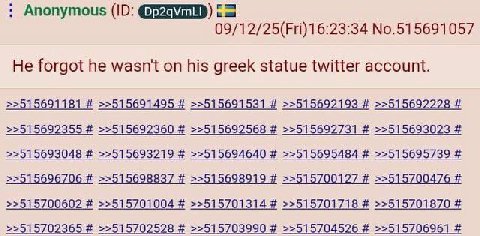 Anonymous 09/12/25(Fri)16:23:34 No.515691057 He forgot he wasn't on his greek statue twitter account. >>515691181 >>515691495 >>515691531 >>515692193 >>515692228 >>515692355 >>515692360 >>515692568 >>