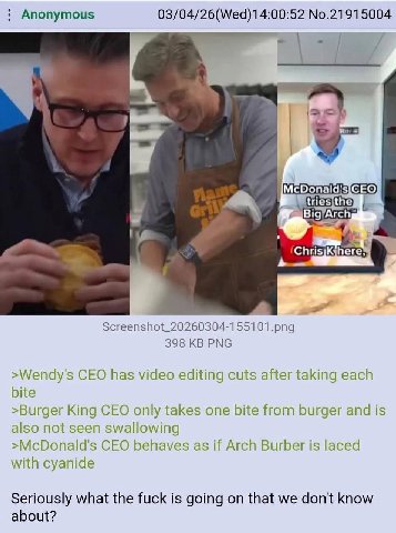 Anonymous No.21915004 Screenshot_20260304-155101.png 398 PNG >Wendy's CEO has video editing cuts after taking each bite >Burger King CEO only takes one bite from burger and is also not seen swallowing