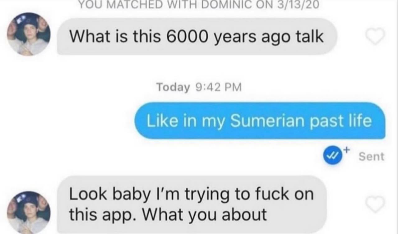 YOU WITH DOMINIC 3/13/20 What is this 6000 years ago talk Today 9:42 Like in my Sumerian past life Sent Look baby trying to fuck on this app. What you about