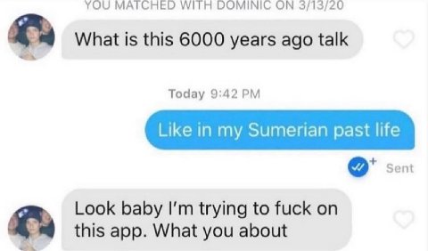 YOU WITH DOMINIC 3/13/20 What is this 6000 years ago talk Today 9:42 Like in my Sumerian past life Sent Look baby trying to fuck on this app. What you about