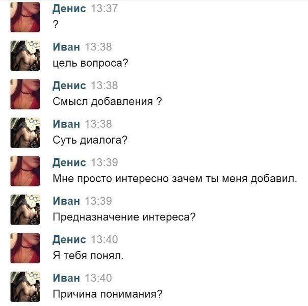 Денис 13:37 Иван 13:38 цель вопроса? Денис 13:38 Смысл добавления Иван 13:38 Суть диалога? Денис 13:39 Мне просто интересно зачем ты меня добавил Иван 13:39 Предназначение интереса? Денис 13:40 Я тебя