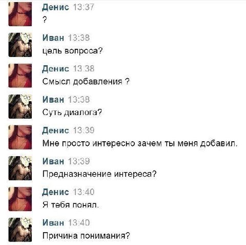 Денис 13:37 Иван 13:38 цель вопроса? Денис 13:38 Смысл добавления Иван 13:38 Суть диалога? Денис 13:39 Мне просто интересно зачем ты меня добавил Иван 13:39 Предназначение интереса? Денис 13:40 Я тебя