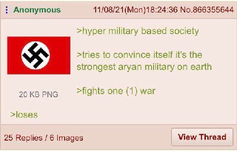 Anonymous No.866355644 >hyper military based society >tries to convince itself it's the strongest aryan military on earth 20 PNG >fights one (1) war >loses 25 Replies 6 Images View Thread