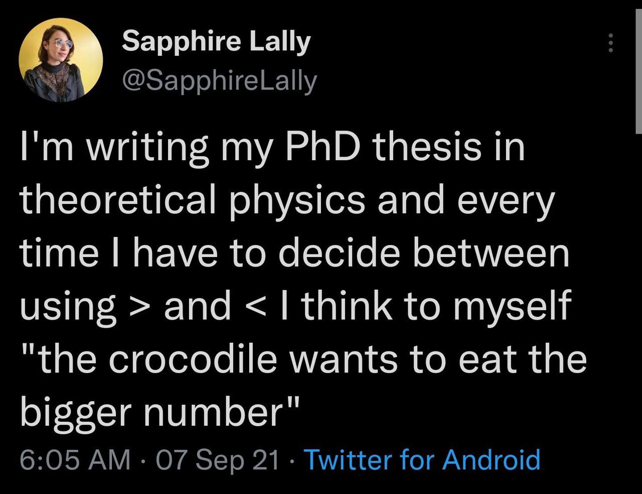 Sapphire Lally @SapphireLally writing my PhD thesis in theoretical physics and every time have to decide between using and think to myself "the crocodile wants to eat the bigger number" 6:05 07 Sep 21