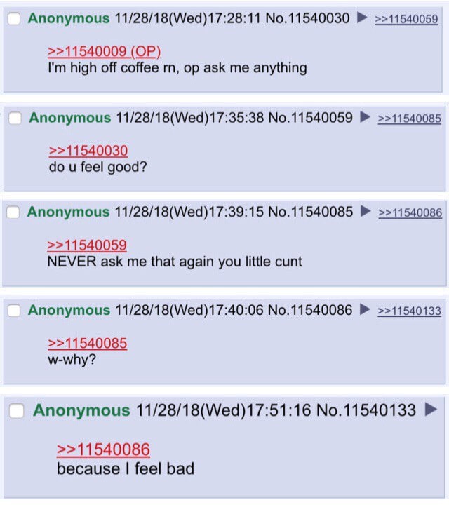 Anonymous 11/28/18(Wed)17:28:11 No.11540030 >>11540059 >>11540009 high off coffee ask me anything Anonymous 11/28/18(Wed)17:35:38 No.11540059 >>11540085 >>11540030 feel good? Anonymous 11/28/18(Wed)17