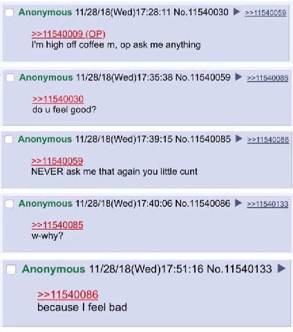 Anonymous 11/28/18(Wed)17:28:11 No.11540030 >>11540059 >>11540009 high off coffee ask me anything Anonymous 11/28/18(Wed)17:35:38 No.11540059 >>11540085 >>11540030 feel good? Anonymous 11/28/18(Wed)17