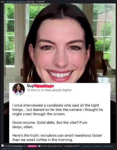 File: 174176 (284 у once interviewed a candidate who said all the right things... but leaned so far into the camera thought he might crawl through the screen. Great resume. Solid skills. But the vibe?
