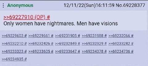 Anonymous 12/11/22(Sun)16:11:59 No.69228377 >>69227910 Only women have nightmares. Men have visions >>69229603 >>69229661 >>69231905 >>69231988 >>69232066 >>69232210 >>69232426 >>69232849 >>69232929 >