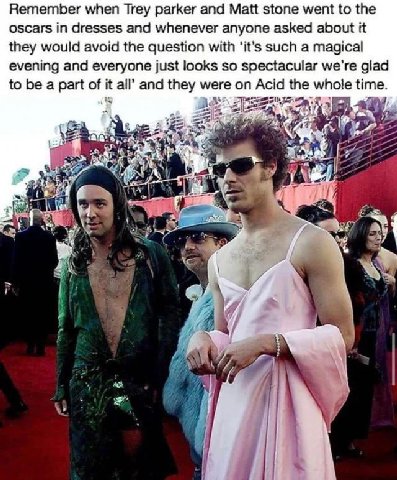 Remember when Trey parker and Matt stone went to the oscars in dresses and whenever anyone asked about it they would avoid the question with ‘it’s such a magical evening and everyone just looks so spe
