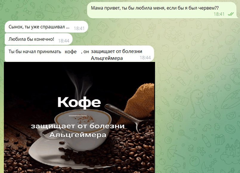 Мама привет, ты бы любила меня, если бы я был червем?? 18:41 Сынок, ты уже спрашивал 15:41 Я в Любила бы конечно! 18:44 Ты бы начал принимать кофе ‚он защищает болезни Альцгеймера 18:44 Кофе защищает 