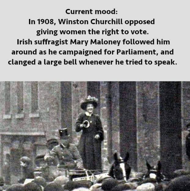 Current mood: In 1908, Winston Churchill opposed giving women the right to vote. Irish suffragist Mary Maloney followed him around as he campaigned for Parliament, and clanged a large bell whenever he