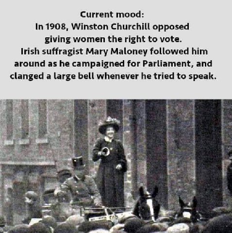 Current mood: In 1908, Winston Churchill opposed giving women the right to vote. Irish suffragist Mary Maloney followed him around as he campaigned for Parliament, and clanged a large bell whenever he