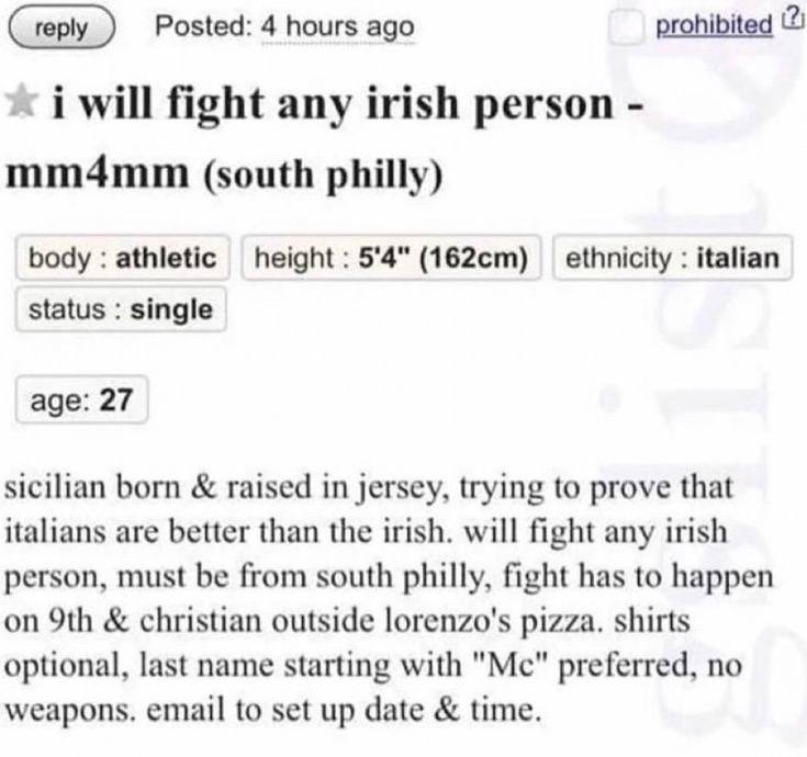 prohibited (2) Posted: 4 hours ago will fight any irish person mm4mm (south philly) body athletic height 5'4" ethnicity italian status single age: 27 sicilian born raised in jersey, trying to prove th