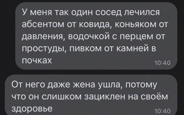У меня так один сосед лечился абсентом от ковида, коньяком от давления, водочкой с перцем от простуды, пивком от камней в почках От него даже жена ушла, потому что он слишком зациклен на своём здоровь