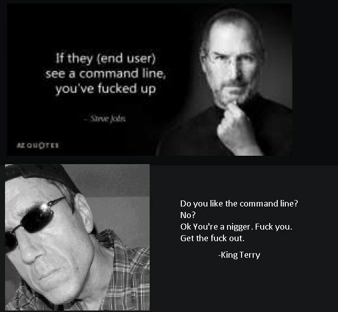 If they (end user) see а command line, you've fucked up atougres you like the command line? You're а nigger. Fuck you. у Get the fuck out. -King Terry