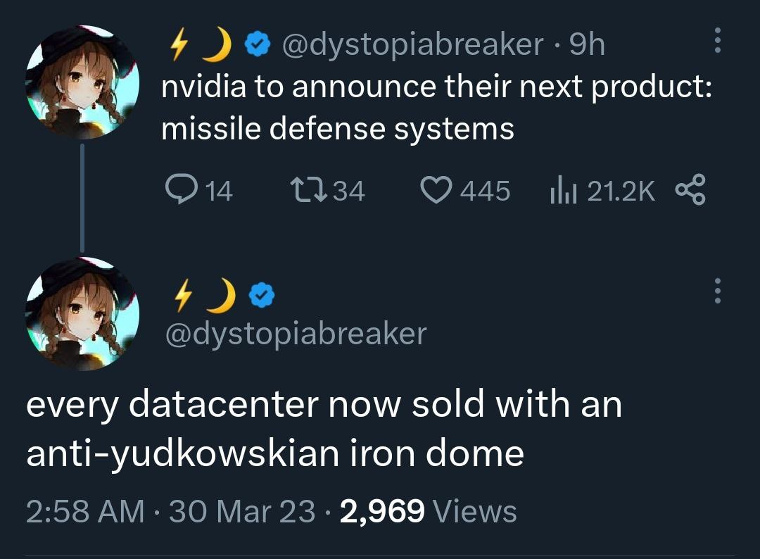 4 @dystopiabreaker nvidia to announce their next product missile defense systems 445 21.2К @dystopiabreaker every datacenter now sold with an anti-yudkowskian iron dome 2:58 30 Mar 23 2,969 Views