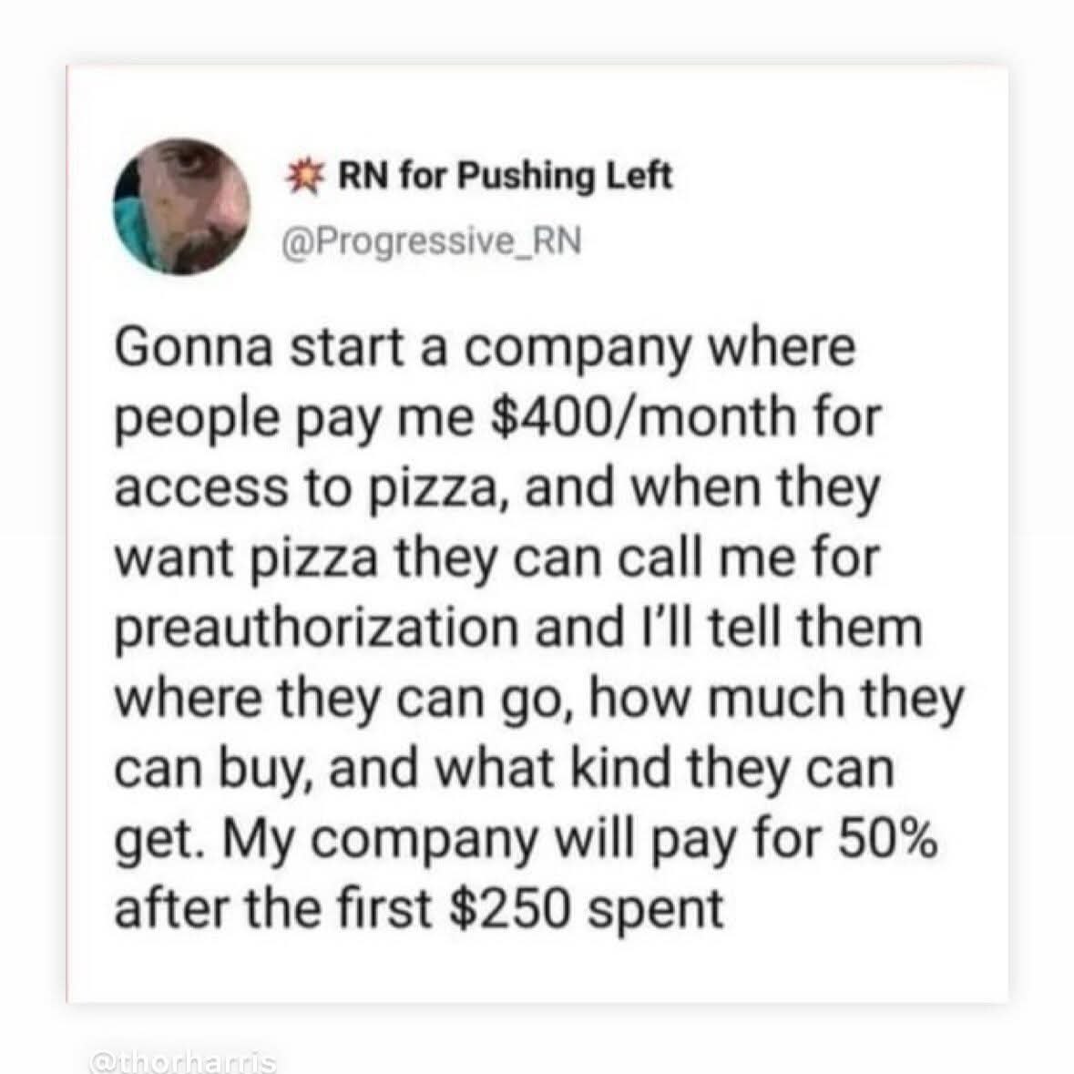 for Pushing Left @Progressive_RN Gonna start a company where people pay me $400/month for access to pizza, and when they want pizza they can call me for preauthorization and I'll tell them where they 