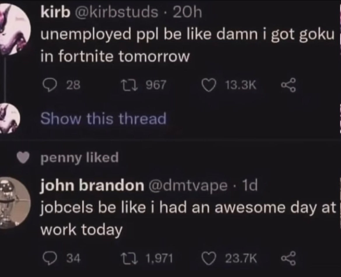 kirb @kirbstuds unemployed ppl be like damn i got in fortnite tomorrow 28 967 0 1 я Show this thread penny liked john brandon @dmtvape jobcels be like i had an awesome day work today 34 1} 1,971 2