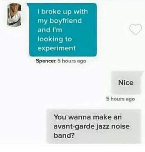 broke up with my boyfriend and looking to experiment Spencer 5 hours ago Nice 5 hours ago You wanna make an avant-garde jazz noise band?