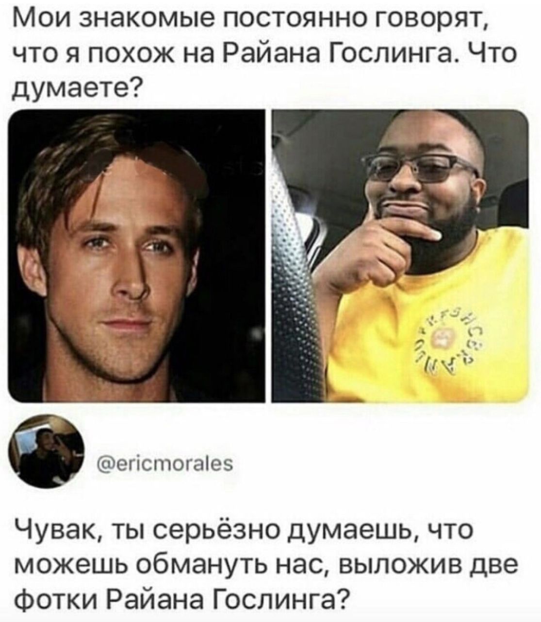 Мои знакомые постоянно говорят, что я похож на Райана Гослинга. Что думаете? Чувак, ты серьёзно думаешь, что можешь обмануть нас, выложив две фотки Райана Гослинга?