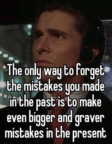 The only way to Forget the mistakes you made in the past is to make even bigger and graver mistakes in the present
