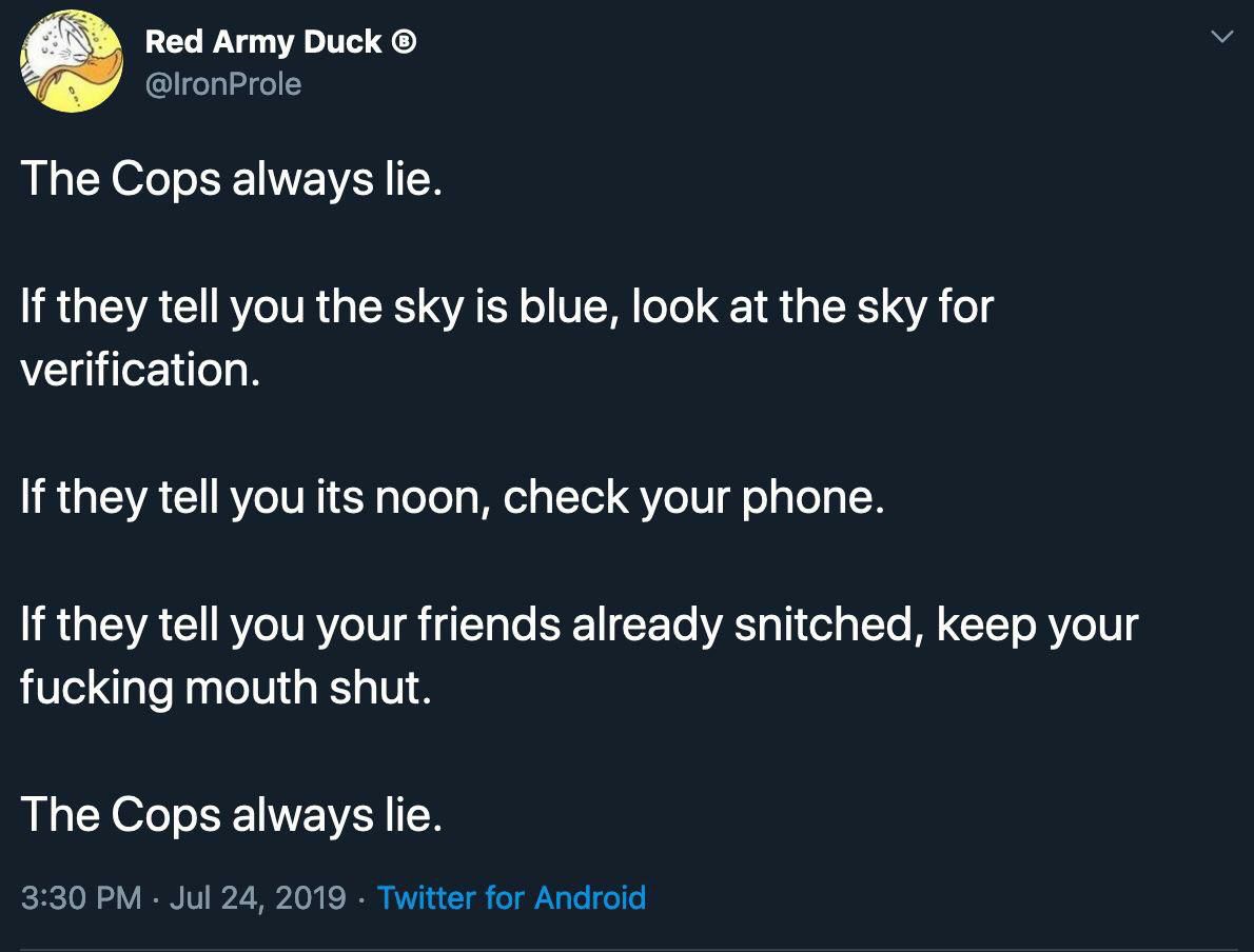 Red Army Duck The Cops always lie. If they tell you the sky is blue, look at the sky for verification. If they tell you its noon, check your phone. If they tell you your friends already snitched, keep