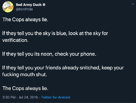 Red Army Duck The Cops always lie. If they tell you the sky is blue, look at the sky for verification. If they tell you its noon, check your phone. If they tell you your friends already snitched, keep