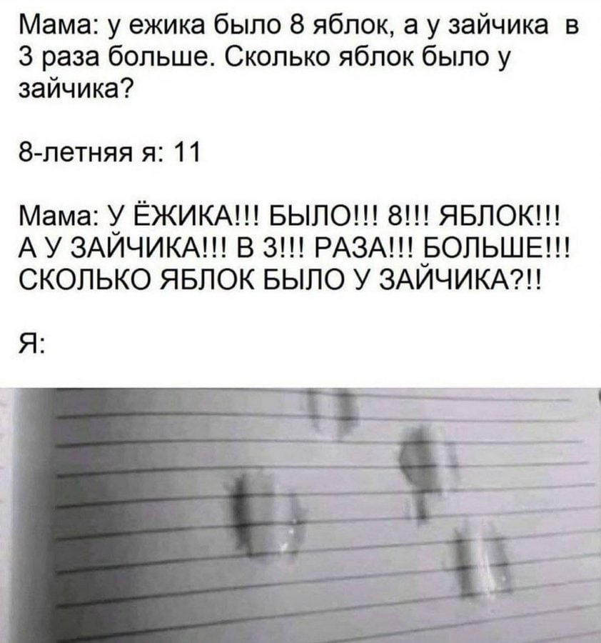 Мама: у ежика было 8 яблок, а у зайчика в 3 раза больше. Сколько яблок было у зайчика? 8-летняя я: 11 Мама: У ЕЖИКА!! БЫЛО!!! 8!!! ABNOK!!! ЗАИЧИКА!!! В 3!!! РАЗА!!! БОЛЬШЕ!!! СКОЛЬКО ЯБЛОК БЫЛО У ЗАИ