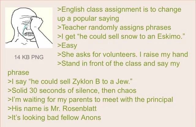>English class assignment is to change up a popular saying >Teacher randomly assigns phrases get “he could sell snow to an Eskimo.” >Easy 14 PNG >She asks for volunteers. raise my hand >Stand in front