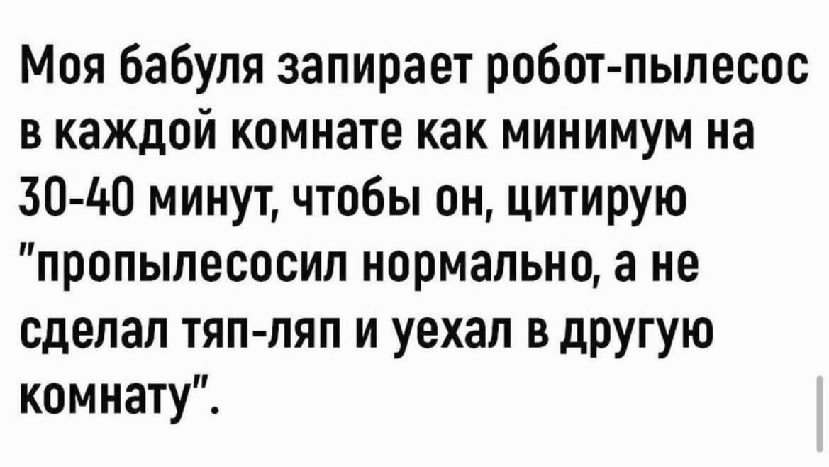 Моя бабуля запирает робот-пылесос в каждой комнате как минимум 30-40 минут, чтобы он, цитирую "пропылесосил нормально, а не сделал тяп-ляп и уехал в другую комнату”.