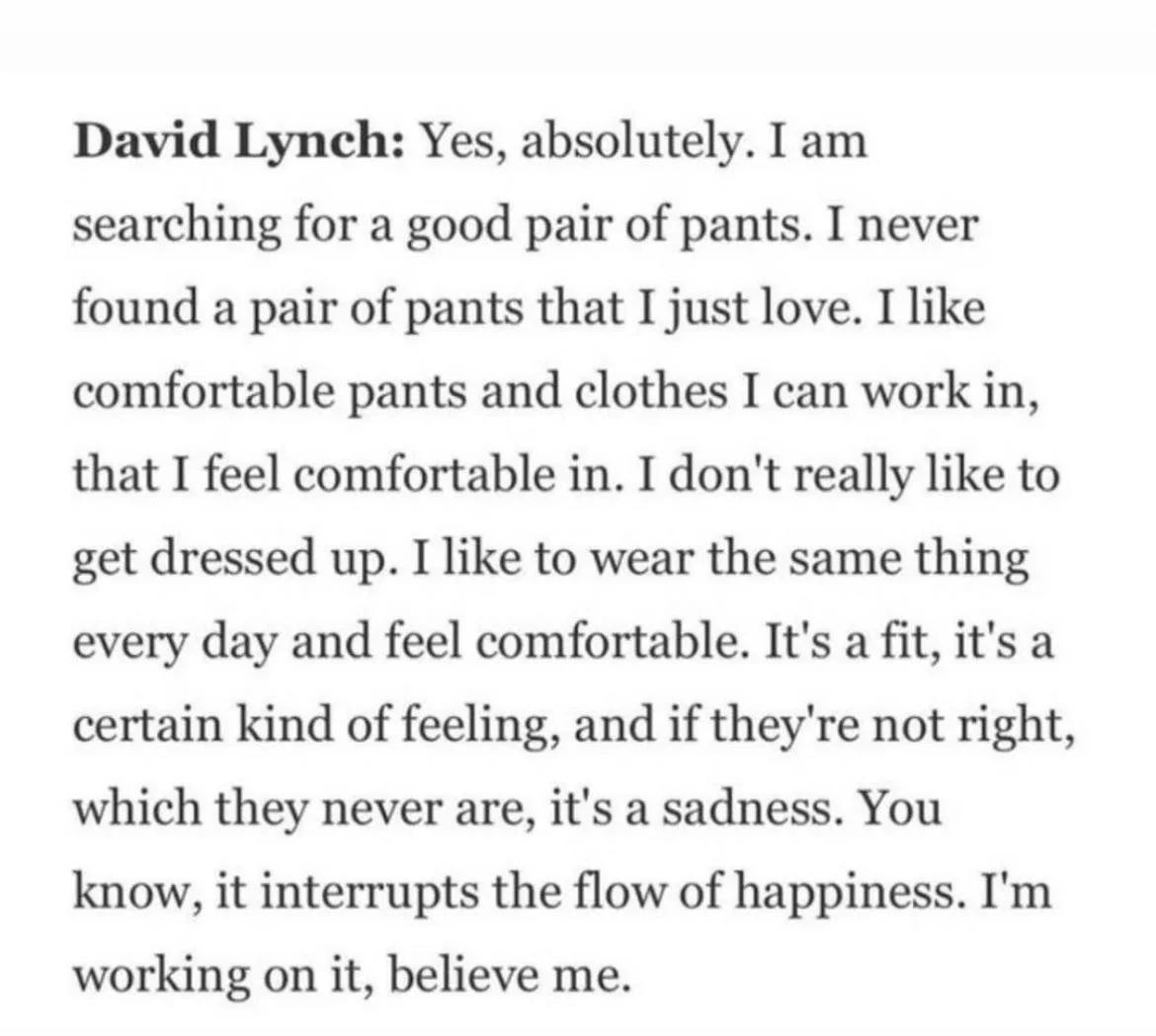 David Lynch: Yes, absolutely. I searching for a good pair of pants. I never found a pair of pants that I just love. I like comfortable pants and clothes I can work in, that I feel comfortable in. I do