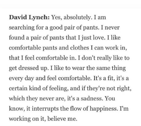 David Lynch: Yes, absolutely. I searching for a good pair of pants. I never found a pair of pants that I just love. I like comfortable pants and clothes I can work in, that I feel comfortable in. I do