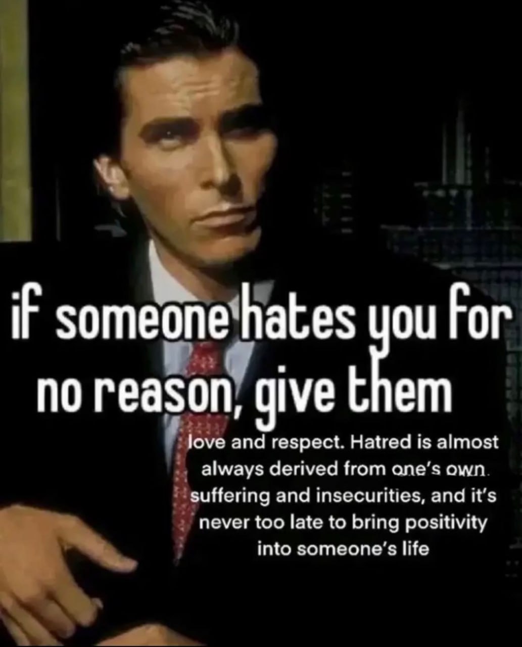 iF someone hates you Гог no reason, give them love and respect. Hatred is almost always derived from ane’s own suffering and insecurities, and it’s never too late to bring positivity Into life