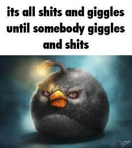 its all shits and giggles until somebody giggles and shits