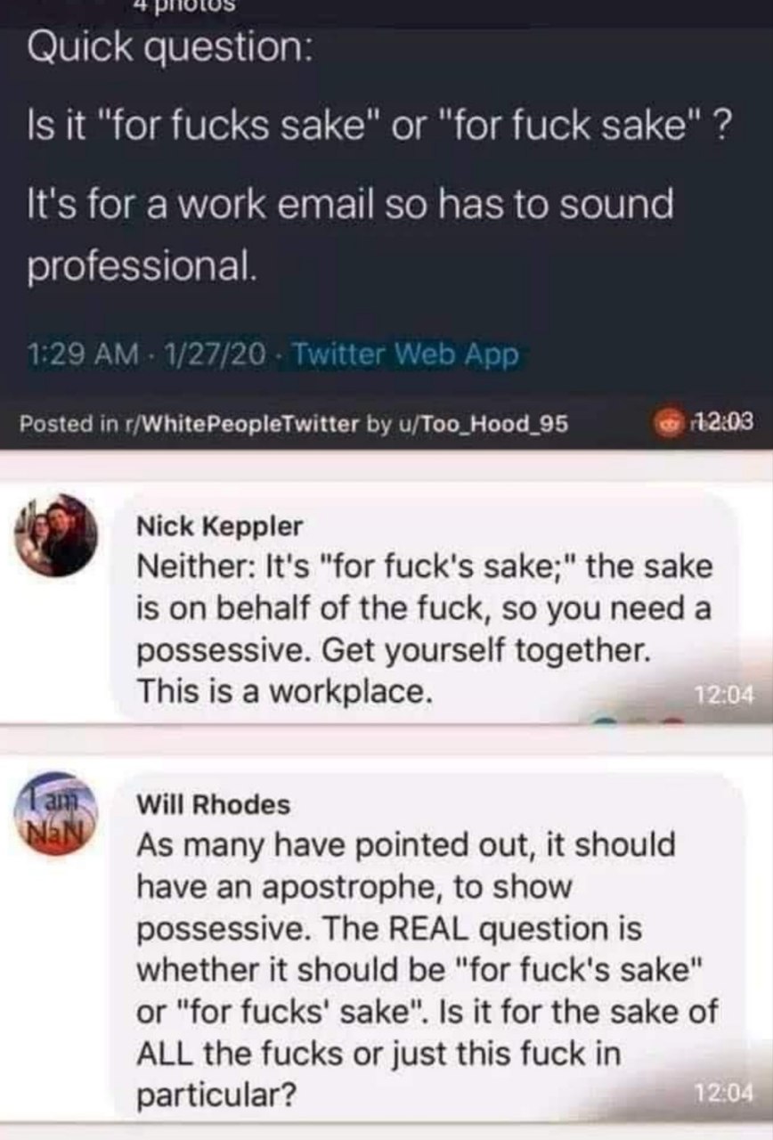 Quick question: it "for fucks sake" or "for fuck sake" It's for a work email so has to sound professional. Posted in r/WhitePeopleTwitter u/Too_Hood_95 Nick Keppler Neither: It's "for fuck's sake;" th